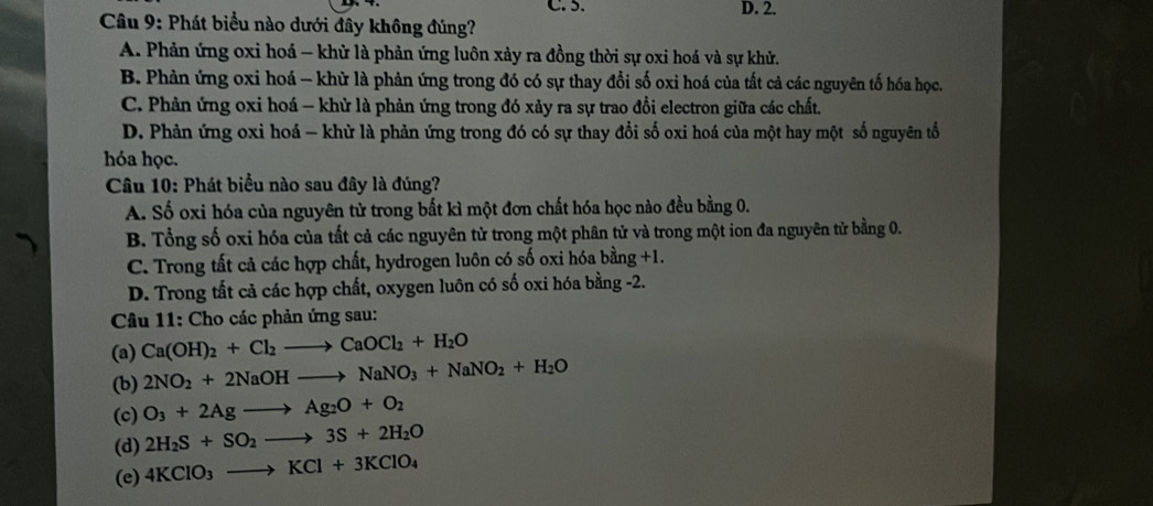 C. 5. D. 2.
Câu 9: Phát biểu nào dưới đây không đúng?
A. Phản ứng oxi hoá - khử là phản ứng luôn xảy ra đồng thời sự oxi hoá và sự khử.
B. Phản ứng oxi hoá - khử là phản ứng trong đó có sự thay đổi số oxi hoá của tất cả các nguyên tố hóa học.
C. Phản ứng oxi hoá - khử là phản ứng trong đó xảy ra sự trao đổi electron giữa các chất.
D. Phản ứng oxi hoá - khử là phản ứng trong đó có sự thay đổi số oxi hoá của một hay một số nguyên tổ
hóa học.
Câu 10: Phát biểu nào sau đây là đúng?
A. Số oxi hóa của nguyên tử trong bất kì một đơn chất hóa học nào đều bằng 0.
B. Tổng số oxi hóa của tất cả các nguyên tử trong một phân tử và trong một ion đa nguyên tử bằng 0.
C. Trong tất cả các hợp chất, hydrogen luôn có số oxi hóa bằng +1.
D. Trong tất cả các hợp chất, oxygen luôn có số oxi hóa bằng -2.
Câu 11: Cho các phản ứng sau:
(a) Ca(OH)_2+Cl_2to CaOCl_2+H_2O
(b) 2NO_2+2NaOHto NaNO_3+NaNO_2+H_2O
(c) O_3+2Agto Ag_2O+O_2
(d) 2H_2S+SO_2to 3S+2H_2O
(e) 4KClO_3to KCl+3KClO_4