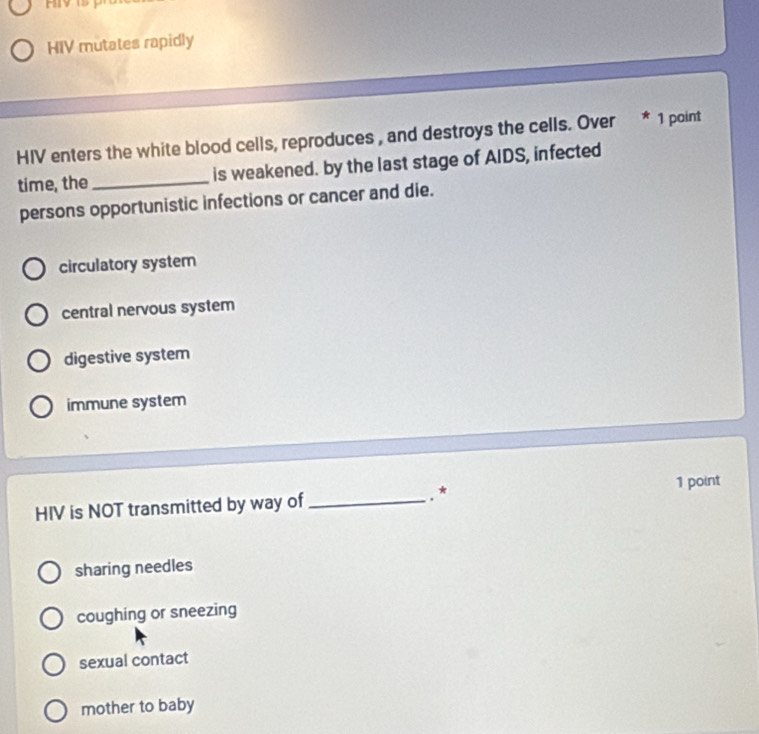 HIV mutates rapidly
HIV enters the white blood cells, reproduces , and destroys the cells. Over * 1 point
time, the _is weakened. by the last stage of AIDS, infected
persons opportunistic infections or cancer and die.
circulatory system
central nervous system
digestive system
immune system
HIV is NOT transmitted by way of _.*
1 point
sharing needles
coughing or sneezing
sexual contact
mother to baby