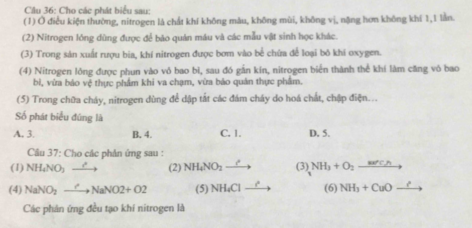 Cho các phát biểu sau:
(1) Ở điều kiện thường, nitrogen là chất khí không màu, không mùi, không vị, nặng hơn không khí 1, 1 lần.
(2) Nitrogen lỏng dùng được để bảo quản máu và các mẫu vật sinh học khác.
(3) Trong sản xuất rượu bia, khí nitrogen được bơm vào bể chứa để loại bỏ khí oxygen.
(4) Nitrogen lỏng được phun vào vỏ bao bì, sau đó gắn kín, nitrogen biển thành thể khí làm căng vỏ bao
bì, vừa bảo vệ thực phẩm khi va chạm, vừa bảo quản thực phẩm.
(5) Trong chữa cháy, nitrogen dùng để dập tắt các đám cháy do hoá chất, chập điện...
Số phát biểu đúng là
A. 3. B. 4. C. 1. D. 5.
Câu 37: Cho các phản ứng sau :
(1) NH_4NO_3xrightarrow i^2 (2) NH_4NO_2xrightarrow i^* (3) NH_3+O_2to
(4) NaNO_2to NaNO2+O2 (5) NH_4Cl_  (6) NH_3+CuO_ i^2 to 
Các phản ứng đều tạo khí nitrogen là