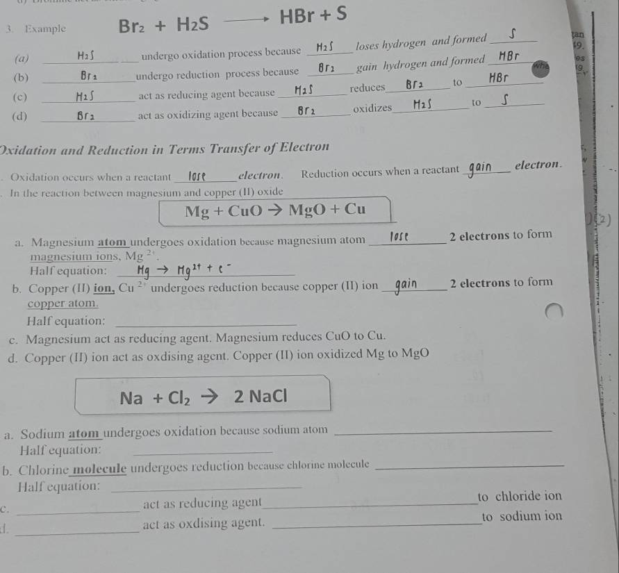 Example Br_2+H_2S HBr+S
tan 
(a) undergo oxidation process because _loses hydrogen and formed_ 19. 
9 
(b) _undergo reduction process because _gain hydrogen and formed _ e3
(c) __act as reducing agent because _reduces_ to_ 
(d) _act as oxidizing agent because _oxidizes_ 
to_ 
Oxidation and Reduction in Terms Transfer of Electron 
Oxidation occurs when a reactant _electron. Reduction occurs when a reactant _electron. 
In the reaction between magnesium and copper (II) oxide
Mg+CuO MgO+Cu
)() 
a. Magnesium atom undergoes oxidation because magnesium atom _ 2 electrons to form 
magnesium ions, Mg^2
Half equation:_ 
b. Copper (II) ion, Cu^(2+) undergoes reduction because copper (II) ion_ 2 electrons to form 
copper atom. 
Half equation:_ 
c. Magnesium act as reducing agent. Magnesium reduces CuO to Cu. 
d. Copper (II) ion act as oxdising agent. Copper (II) ion oxidized Mg to MgO
Na+Cl_2 2 NaCl 
a. Sodium atom undergoes oxidation because sodium atom_ 
Half equation:_ 
b. Chlorine molecule undergoes reduction because chlorine molecule_ 
Half equation:_ 
c._ 
act as reducing agent_ to chloride ion 
_ 
act as oxdising agent. _to sodium ion