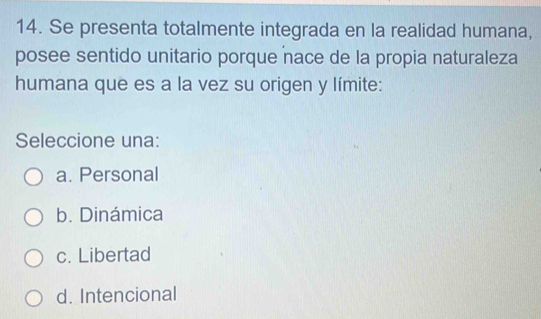 Se presenta totalmente integrada en la realidad humana,
posee sentido unitario porque nace de la propia naturaleza
humana que es a la vez su origen y límite:
Seleccione una:
a. Personal
b. Dinámica
c. Libertad
d. Intencional