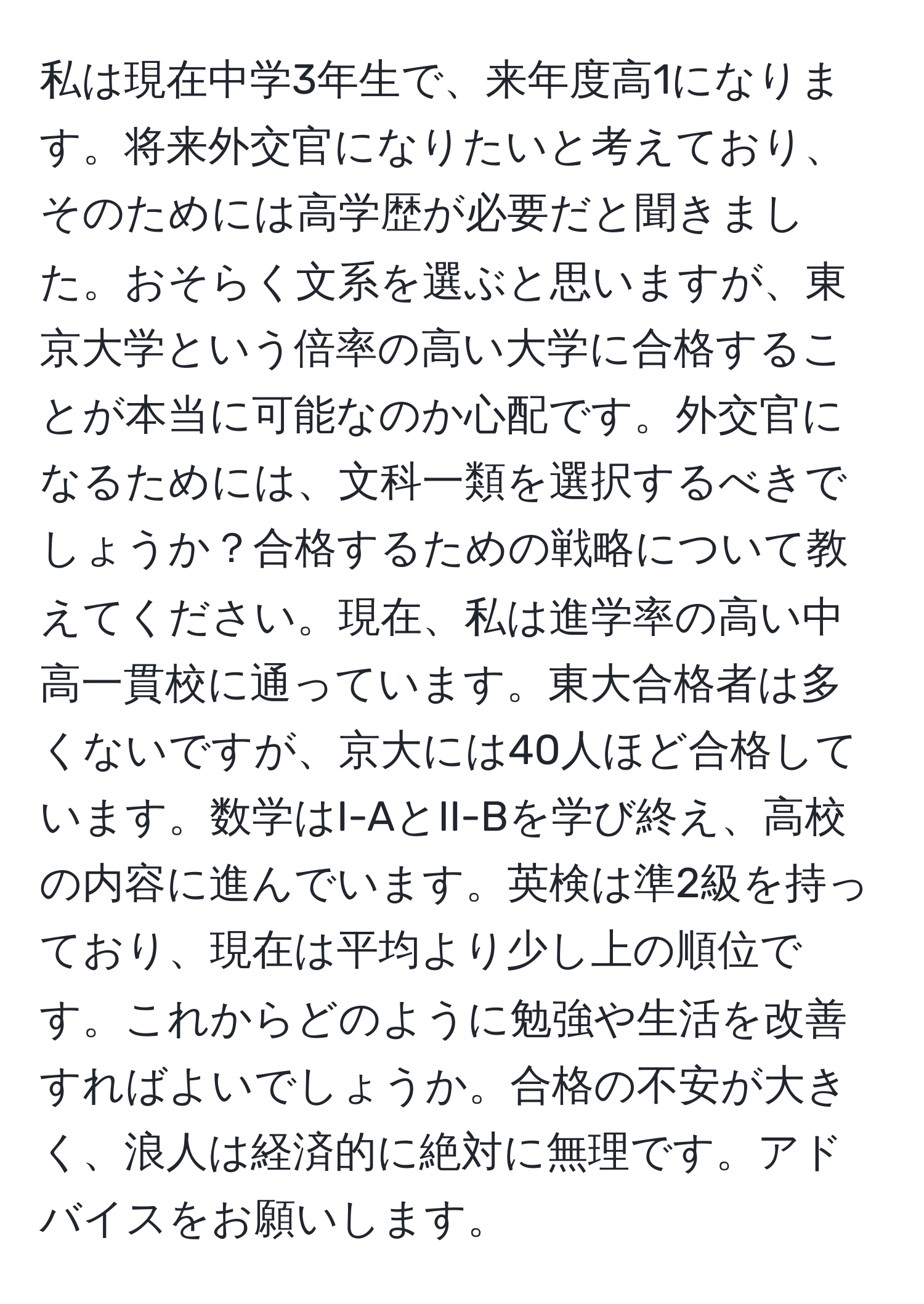 私は現在中学3年生で、来年度高1になります。将来外交官になりたいと考えており、そのためには高学歴が必要だと聞きました。おそらく文系を選ぶと思いますが、東京大学という倍率の高い大学に合格することが本当に可能なのか心配です。外交官になるためには、文科一類を選択するべきでしょうか？合格するための戦略について教えてください。現在、私は進学率の高い中高一貫校に通っています。東大合格者は多くないですが、京大には40人ほど合格しています。数学はI-AとII-Bを学び終え、高校の内容に進んでいます。英検は準2級を持っており、現在は平均より少し上の順位です。これからどのように勉強や生活を改善すればよいでしょうか。合格の不安が大きく、浪人は経済的に絶対に無理です。アドバイスをお願いします。