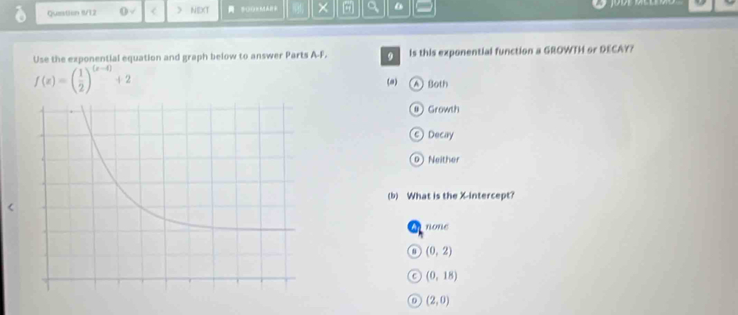 Queation I/12 0vee < ) NEXT OOMA × a
Use the exponential equation and graph below to answer Parts A- F. 9 ls this exponential function a GROWTH or DECAY?
f(x)=( 1/2 )^(x-4)+2
(a) ABoth
⑨ Growth
C Decay
DNeither
(b) What is the X-intercept?
none
(0,2)
C (0,18)
(2,0)