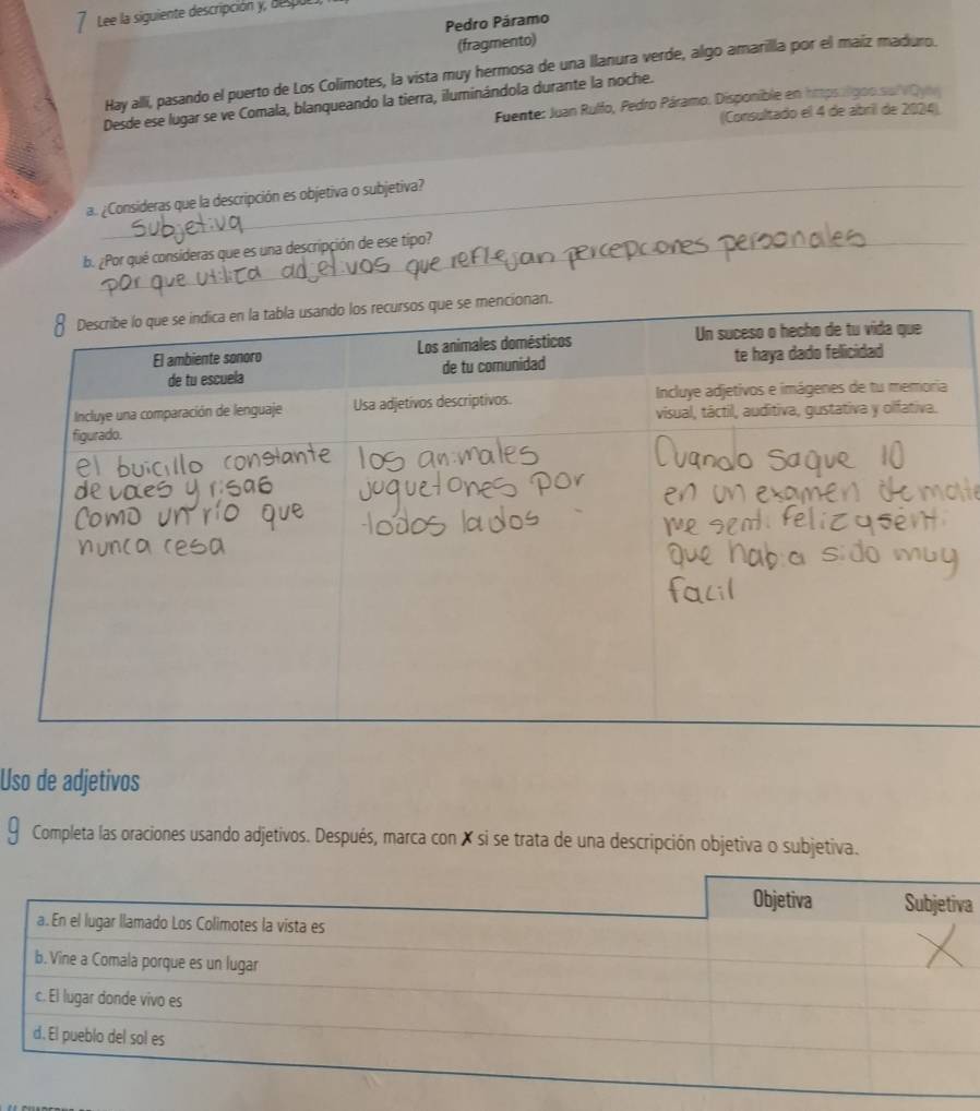 Lee la siguiente descripción y, despocs, 
Pedro Páramo 
(fragmento) 
Hay alli, pasando el puerto de Los Colimotes, la vista muy hermosa de una llanura verde, algo amarilla por el maiz maduro. 
Desde ese lugar se ve Comala, blanqueando la tierra, iluminándola durante la noche. 
Fuente: Juan Rulfo, Pedro Páramo. Disponible en hmpsalgoo.su|VQyn 
(Consultado el 4 de abril de 2024) 
a. ¿Consideras que la descripción es objetiva o subjetiva? 
b. ¿Por qué consideras que es una descripción de ese tipo? 
Uso de adjetivos 
Completa las oraciones usando adjetivos. Después, marca con X si se trata de una descripción objetiva o subjetiva. 
a