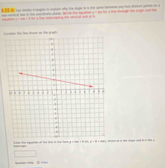 EE.6 the similar triangles to explain why the slope m is the same between any two distanct points on a
oon-vertical line in the coordinate plane; derive the equation y= me for a line through the origin and the
equation y=mx+b for a line intercepting the vertical axis at b.
Consider the line shown on the graph.
Enter the equation of the line in the form y=mx+b(or,y=b+mx) e m is the slope and b is the y -
intercept
Question Help: Video