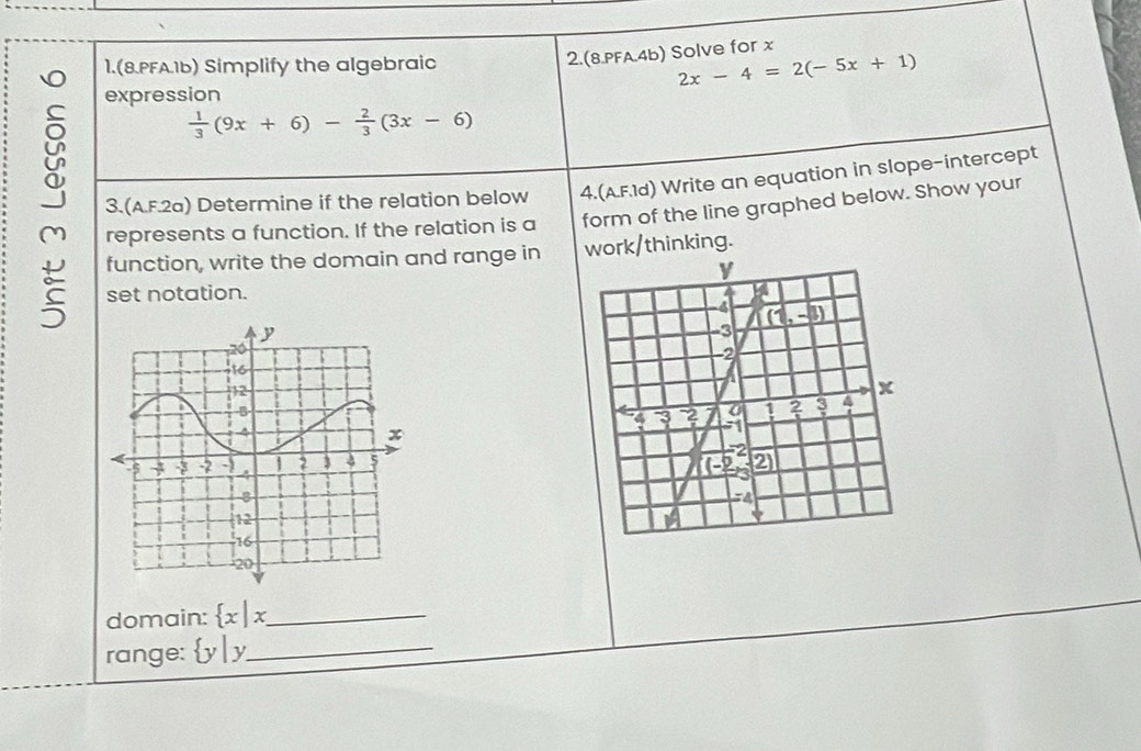 1.(8.PFA.1b) Simplify the algebraic
2.(8.PFA.4b) Solve for x
2x-4=2(-5x+1)
expression
 1/3 (9x+6)- 2/3 (3x-6)
y 3.(A.F.2a) Determine if the relation below 4.(A.F.1d) Write an equation in slope-intercept
represents a function. If the relation is a form of the line graphed below. Show your
function, write the domain and range in work/thinking.
set notation.
 
domain:  x|x _
range:  y|y _