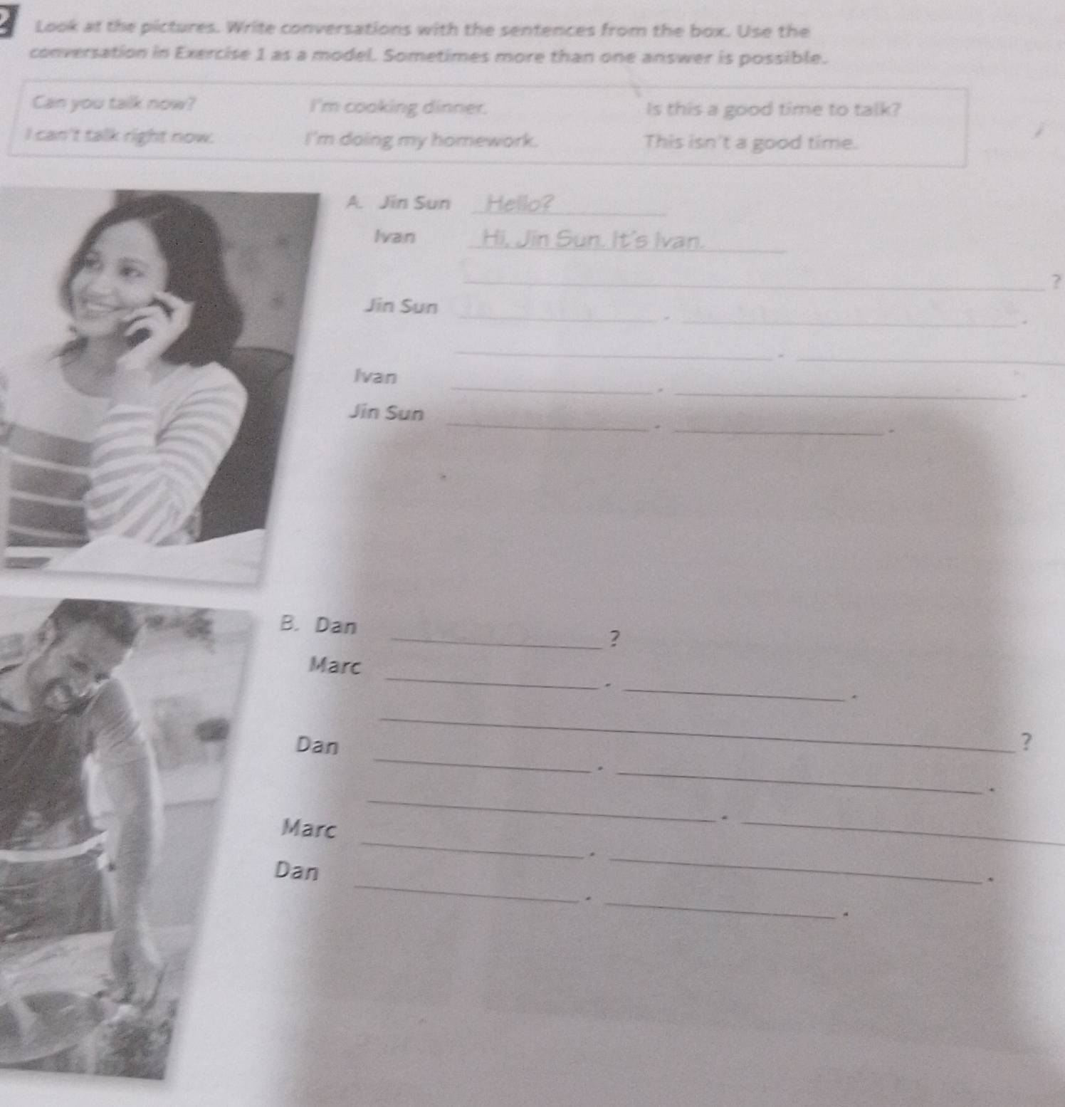 Look at the pictures. Write conversations with the sentences from the box. Use the 
conversation in Exercise 1 as a model. Sometimes more than one answer is possible. 
Can you tallk now? I'm cooking dinner. Is this a good time to talk? 
I can't talk right now. I'm doing my homework. This isn't a good time. 
. Jin Sun Hello?_ 
Ivan _Hi, Jin Sun. It's Ivan._ 
_? 
_ 
Jin Sun 
_` 
、 
_ 
_ 
_ 
Ivan 
_、 
. 
Jin Sun 
__. 
、 
B. Dan 
_？ 
_ 
Marc 
_. 
、 
_ 
_ 
Dan ? 
_. 
. 
_ 
Marc 
_ 
_. 
._ 
_ 
Dan 
. 
_. 
。