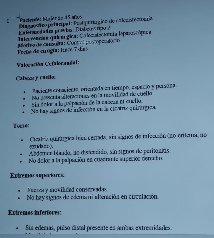 Paciente: Mujer de 45 años 
Diagnóstico principal: Postquirúrgico de colecistectomía 
Enfermedades previas: Diabetes tipo 2 
Intervención quirúrgica: Colecistectomía laparoscópica 
Motivo de consulta: Control postoperatorio 
Fecha de cirugía: Hace 7 días 
Valoración Cefalocaudal: 
Cabeza y cuello: 
Paciente consciente, orientada en tiempo, espacio y persona. 
No presenta alteraciones en la movilidad de cuello. 
Sin dolor a la palpación de la cabeza ni cuello. 
No hay signos de infección en la cicatriz quirúrgica. 
Torso: 
Cicatriz quirúrgica bien cerrada, sin signos de infección (no eritema, no 
exudado). 
Abdomen blando, no distendido, sin signos de peritonitis. 
No dolor a la palpación en cuadrante superior derecho. 
Extremos superiores: 
Fuerza y movilidad conservadas. 
No hay signos de edema ni alteración en circulación. 
Extremos inferiores: 
Sin edemas, pulso distal presente en ambas extremidades.