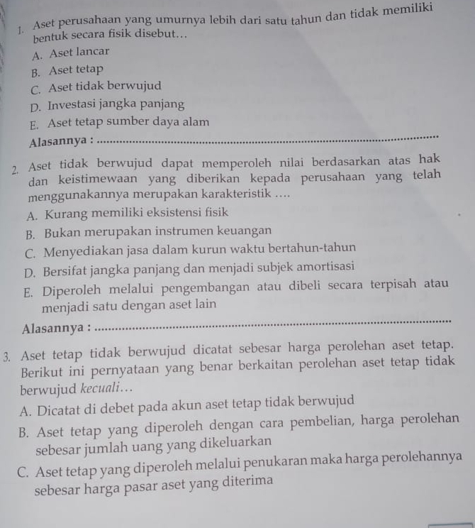 ]. Aset perusahaan yang umurnya lebih dari satu tahun dan tidak memiliki
bentuk secara fisik disebut...
A. Aset lancar
B. Aset tetap
C. Aset tidak berwujud
D. Investasi jangka panjang
_
E. Aset tetap sumber daya alam
Alasannya :
2. Aset tidak berwujud dapat memperoleh nilai berdasarkan atas hak
dan keistimewaan yang diberikan kepada perusahaan yang telah
menggunakannya merupakan karakteristik ....
A. Kurang memiliki eksistensi fisik
B. Bukan merupakan instrumen keuangan
C. Menyediakan jasa dalam kurun waktu bertahun-tahun
D. Bersifat jangka panjang dan menjadi subjek amortisasi
E. Diperoleh melalui pengembangan atau dibeli secara terpisah atau
menjadi satu dengan aset lain
Alasannya :
_
3. Aset tetap tidak berwujud dicatat sebesar harga perolehan aset tetap.
Berikut ini pernyataan yang benar berkaitan perolehan aset tetap tidak
berwujud kecuali..
A. Dicatat di debet pada akun aset tetap tidak berwujud
B. Aset tetap yang diperoleh dengan cara pembelian, harga perolehan
sebesar jumlah uang yang dikeluarkan
C. Aset tetap yang diperoleh melalui penukaran maka harga perolehannya
sebesar harga pasar aset yang diterima