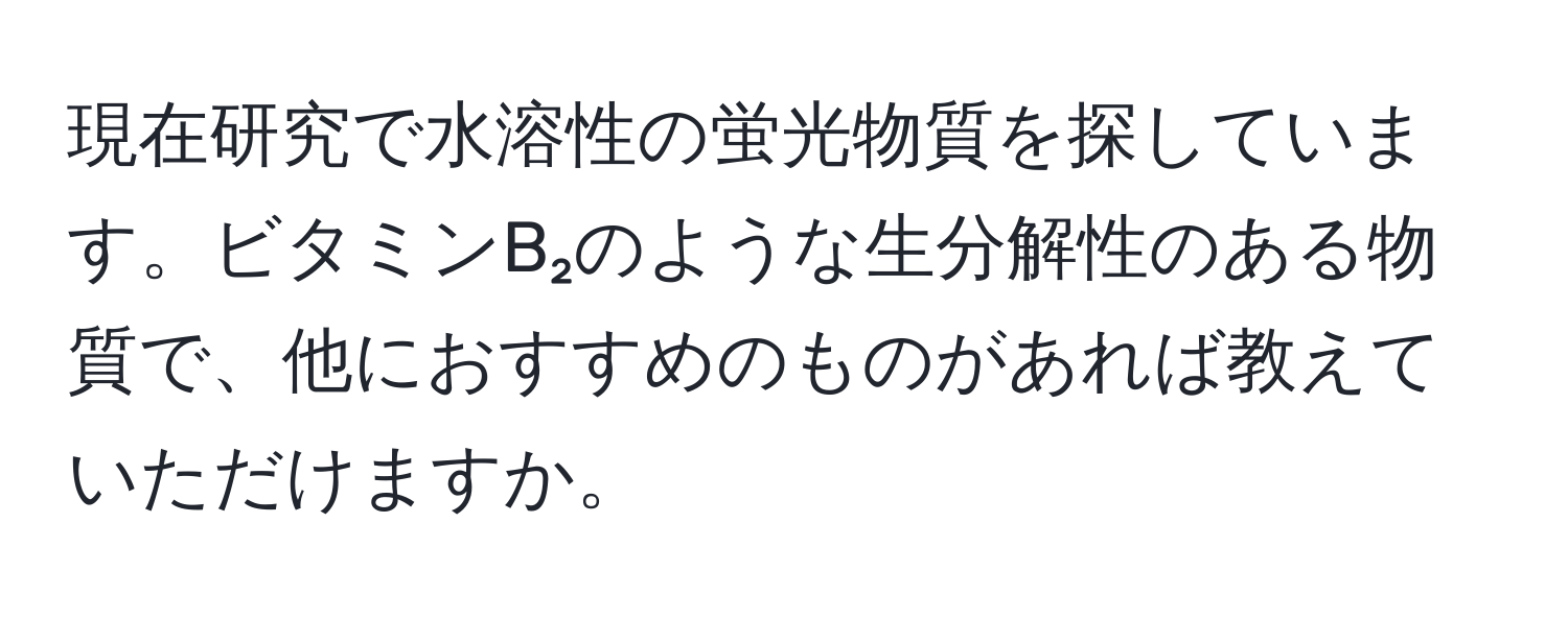 現在研究で水溶性の蛍光物質を探しています。ビタミンB₂のような生分解性のある物質で、他におすすめのものがあれば教えていただけますか。