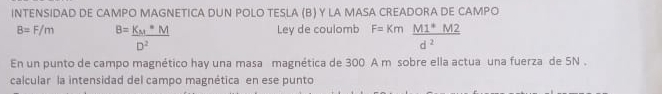 INTENSIDAD DE CAMPO MAGNETICA DUN POLO TESLA (B) Y LA MASA CREADORA DE CAMPO
B=F/m B=frac K_M*MD^2
Ley de coulomb F=Km (M1^*M2)/d^2 
En un punto de campo magnético hay una masa magnética de 300 A m sobre ella actua una fuerza de 5N. 
calcular la intensidad del campo magnética en ese punto