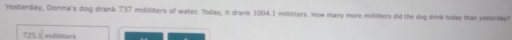 Yesterday, Donna's dog drank 737 milliliters of water. Today, it drank 1004.1 milliliters. How many more milliliters did the dog drink today than yesterday?
725.1 millliters