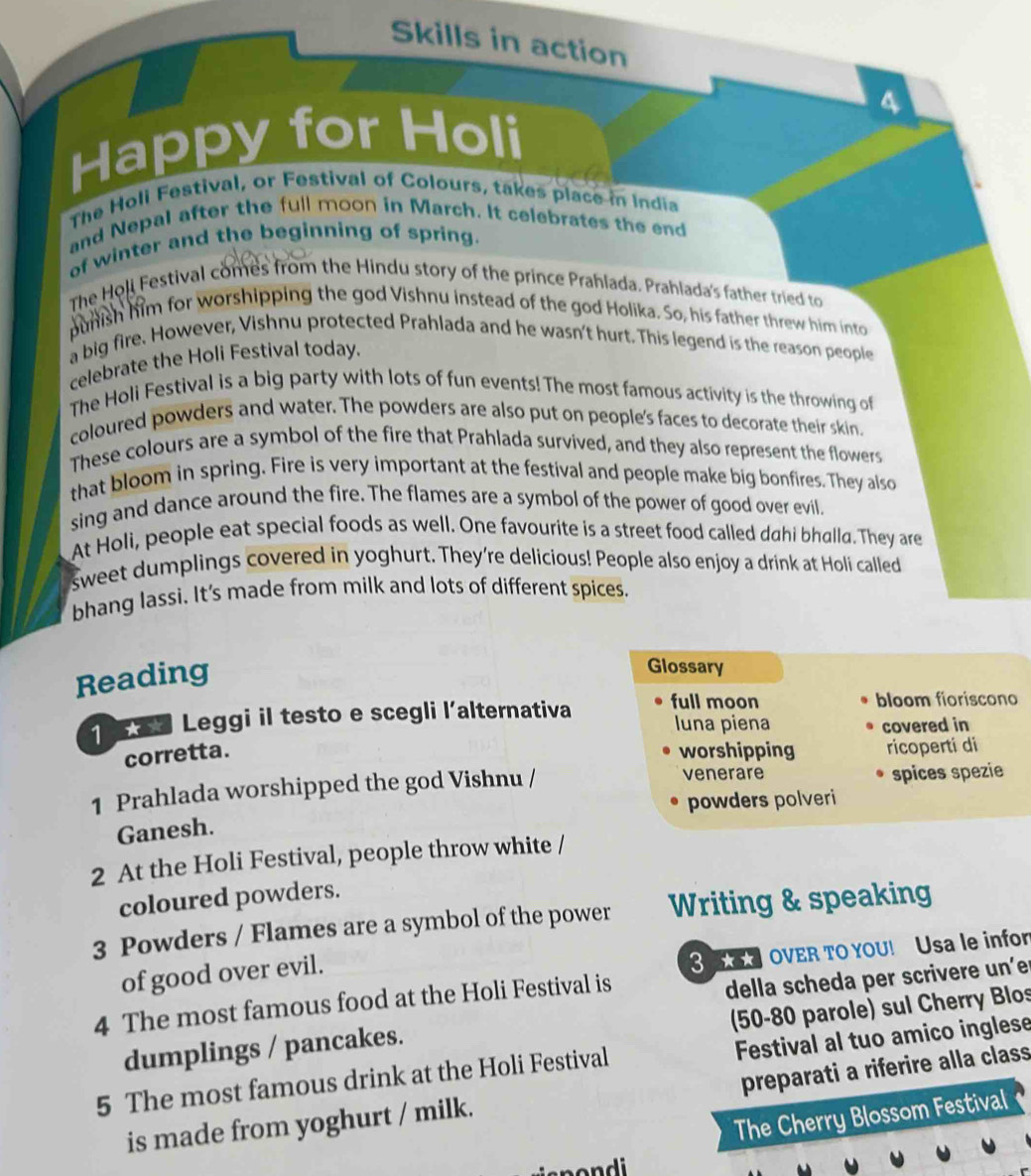 Skills in action
a
Happy for Holi
The Holi Festival, or Festival of Colours, takes place in India
and Nepal after the full moon in March. It celebrates the end
of winter and the beginning of spring.
The Holi Festival comes from the Hindu story of the prince Prahlada. Prahlada's father tried to
punish him for worshipping the god Vishnu instead of the god Holika. So, his father threw him into
a big fire. However, Vishnu protected Prahlada and he wasn't hurt. This legend is the reason people
celebrate the Holi Festival today.
The Holi Festival is a big party with lots of fun events! The most famous activity is the throwing of
coloured powders and water. The powders are also put on people's faces to decorate their skin.
These colours are a symbol of the fire that Prahlada survived, and they also represent the flowers
that bloom in spring. Fire is very important at the festival and people make big bonfires. They also
sing and dance around the fire. The flames are a symbol of the power of good over evil.
At Holi, people eat special foods as well. One favourite is a street food called dahi bhalla. They are
sweet dumplings covered in yoghurt. They're delicious! People also enjoy a drink at Holi called
bhang lassi. It's made from milk and lots of different spices.
Reading
Glossary
Leggi il testo e scegli l’alternativa full moon bloom fioriscono
luna piena covered in
corretta. worshipping ricoperti di
1 Prahlada worshipped the god Vishnu / venerare spices spezie
powders polveri
Ganesh.
2 At the Holi Festival, people throw white /
coloured powders.
3 Powders / Flames are a symbol of the power Writing & speaking
of good over evil.
OVER TO YOU! Usa le infor
4 The most famous food at the Holi Festival is
della scheda per scrivere un’er
(50-80 parole) sul Cherry Blos
dumplings / pancakes.
5 The most famous drink at the Holi Festival Festival al tuo amico inglese
preparati a riferire alla class
The Cherry Blossom Festival
is made from yoghurt / milk.