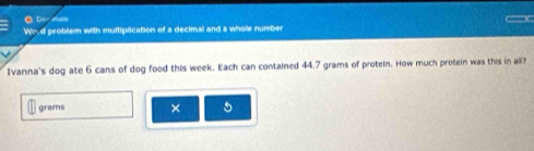 ● Dee sats 
_r 
Wo.d problem with multiplication of a decimal and a whole number 
Ivanna's dog ate 6 cans of dog food this week. Each can contained 44.7 grams of protein. How much protein was this in all?
grams × 5