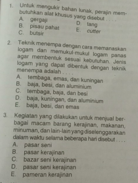 Untuk mengukir bahan lunak, perajin mem-
butuhkan alat khusus yang disebut . . . .
A. gergaji D. tang
B. pisau pahat E. cutter
C. butsir
2. Teknik menempa dengan cara memanaskan
logam dan memukul-mukul logam panas
agar membentuk sesuai kebutuhan. Jenis
logam yang dapat dibentuk dengan teknik
menempa adalah . . . .
A. tembaga, emas, dan kuningan
B. baja, besi, dan aluminium
C. tembaga, baja, dan besi
D. baja, kuningan, dan aluminium
E. baja, besi, dan emas
3. Kegiatan yang dilakukan untuk menjual ber-
bagai macam barang kerajinan, makanan,
minuman, dan lain-lain yang diselenggarakan
dalam waktu selama beberapa hari disebut . . . .
A. pasar seni
B. pasar kerajinan
C. bazar seni kerajinan
D. pasar seni kerajinan
E. pameran kerajinan