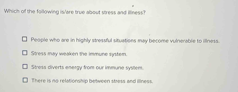 Which of the following is/are true about stress and illness?
People who are in highly stressful situations may become vulnerable to illness.
Stress may weaken the immune system.
Stress diverts energy from our immune system.
There is no relationship between stress and illness.