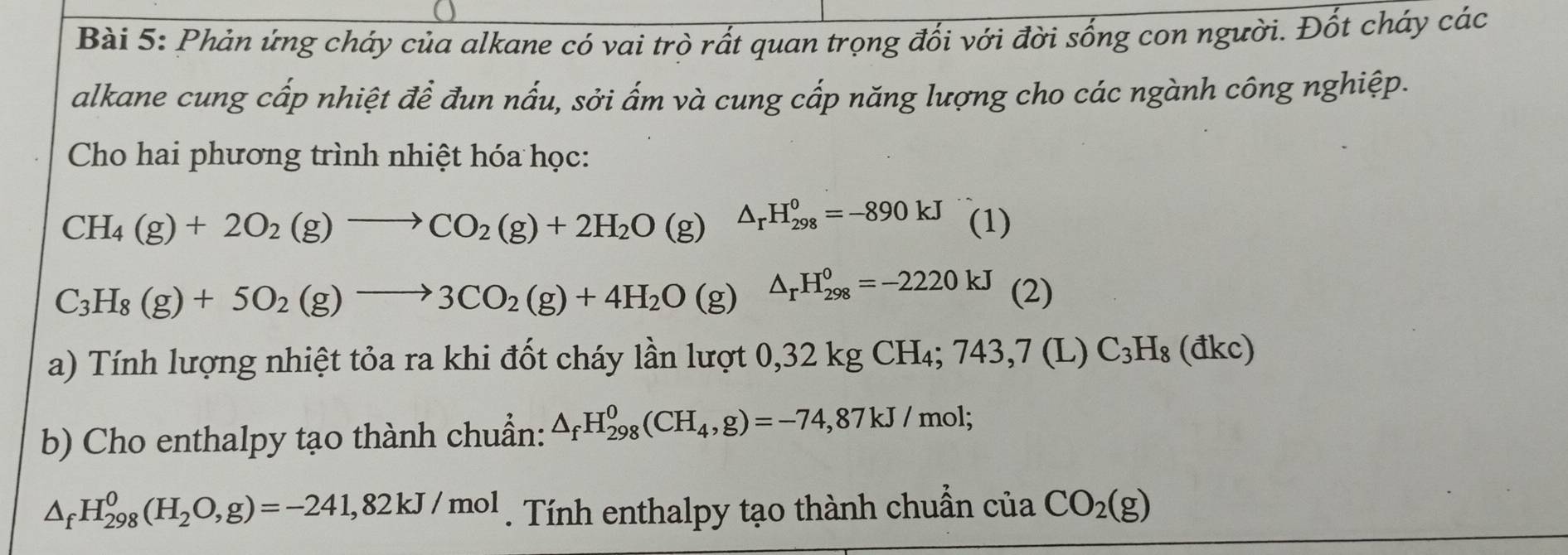 Phản ứng cháy của alkane có vai trò rất quan trọng đối với đời sống con người. Đốt cháy các 
alkane cung cấp nhiệt để đun nấu, sởi ấm và cung cấp năng lượng cho các ngành công nghiệp. 
Cho hai phương trình nhiệt hóa học:
CH_4(g)+2O_2(g)to CO_2(g)+2H_2O(g) △ _rH_(298)^0=-890kJ (1)
C_3H_8(g)+5O_2(g)to 3CO_2(g)+4H_2O(g) △ _rH_(298)^0=-2220kJ c 
Tính lượng nhiệt tỏa ra khi đốt cháy lần lượ ở 0,32kgCH_4;743,7(L)C_3H_8(dkc)
b) Cho enthalpy tạo thành chuẩn: △ _fH_(298)^0(CH_4,g)=-74,87kJ/mol;
△ _fH_(298)^0(H_2O,g)=-241,82kJ/mol. Tính enthalpy tạo thành chuẩn của CO_2(g)