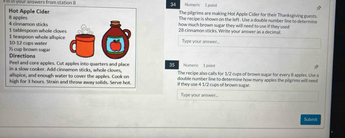 Fill in your answers from station 8 Numeric 1 point 
The pilgrims are making Hot Apple Cider for their Thanksgiving guests. 
Hot Apple CiderThe recipe is shown on the left . Use a double number line to determine
8 appleshow much brown sugar they will need to use if they used
4 cinnamon sticks
1 tablespoon whole clove28 cinnamon sticks. Write your answer as a decimal. 
1 teaspoon whole allspiceType your answer...
10-12 cups water
½ cup brown sugar 
DirectionsNumeric 1 point 
Peel and core apples. Cut apples into quarters and place 35
in a slow cooker. Add cinnamon sticks, whole cloves, The recipe also calls for 1/2 cups of brown sugar for every 8 apples. Use a 
allspice, and enough water to cover the apples. Cook on double number line to determine how many apples the pilgrims will need 
high for 3 hours. Strain and throw away solids. Serve hot. if they use 4 1/2 cups of brown sugar. 
Type your answer... 
Submit