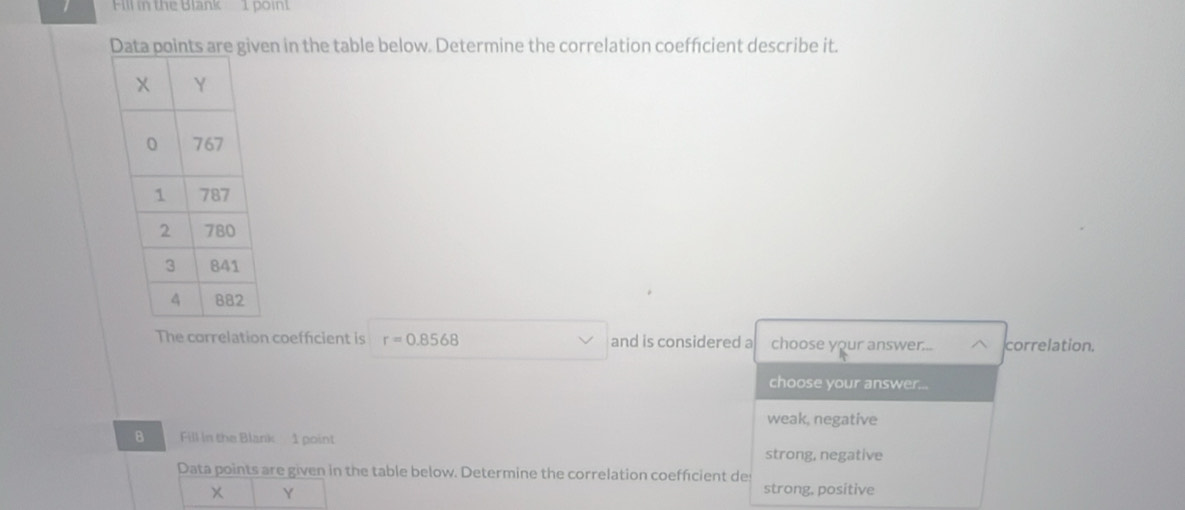 Fill in the Blank 1 point
n in the table below. Determine the correlation coeffcient describe it.
The correlation coefficient is r=0.8568 and is considered a choose your answer... correlation.
choose your answer...
weak, negative
B Fill in the Blank 1 point
strong, negative
Data points are given in the table below. Determine the correlation coefficient de
Y strong, positive