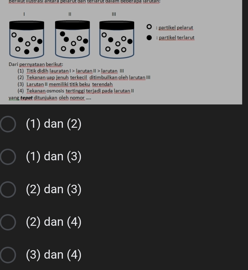 Berikut llustrasi antara pelärut dan teriarut đalam beberapa larutan:
Ⅱ
II
: partikel pelarut
: partikel terlarut
Dari pernyataan berikut:
(1) Titik didih lauratan I > larutan II > larutan III
(2) Tekanan uap jenuh terkecil ditimbuilkan oleh larutan III
(3) Larutan II memiliki titik beku terendah
(4) Tekanan osmosis tertinggi terjadi pada larutan II
yang tepɑt ditunjukan oleh nomor ....
(1) dan (2)
(1) dan (3)
(2) dan (3)
(2) dan (4)
(3) dan (4)