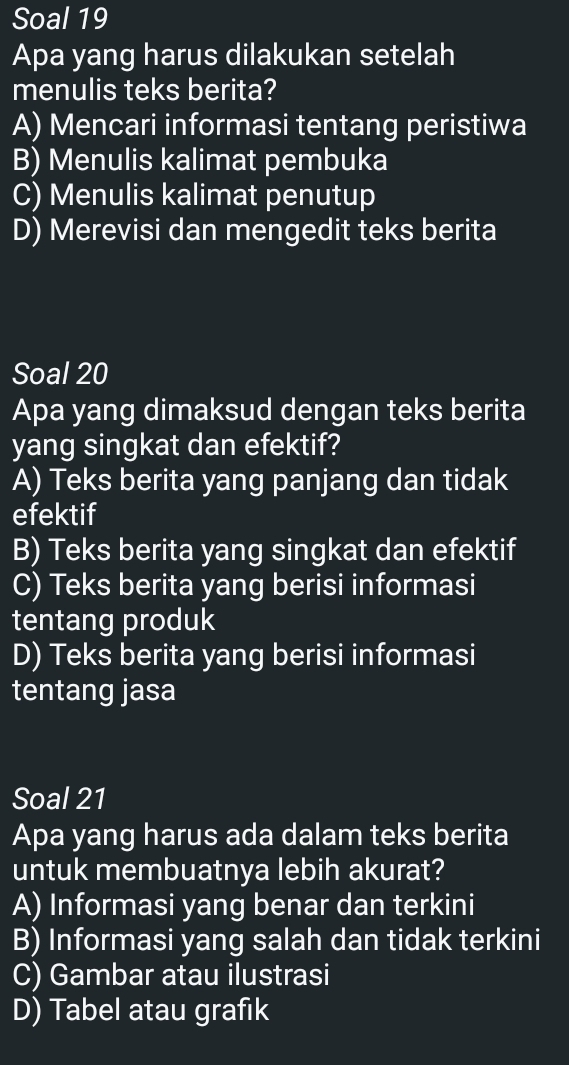 Soal 19
Apa yang harus dilakukan setelah
menulis teks berita?
A) Mencari informasi tentang peristiwa
B) Menulis kalimat pembuka
C) Menulis kalimat penutup
D) Merevisi dan mengedit teks berita
Soal 20
Apa yang dimaksud dengan teks berita
yang singkat dan efektif?
A) Teks berita yang panjang dan tidak
efektif
B) Teks berita yang singkat dan efektif
C) Teks berita yang berisi informasi
tentang produk
D) Teks berita yang berisi informasi
tentang jasa
Soal 21
Apa yang harus ada dalam teks berita
untuk membuatnya lebih akurat?
A) Informasi yang benar dan terkini
B) Informasi yang salah dan tidak terkini
C) Gambar atau ilustrasi
D) Tabel atau grafık