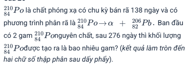 _(84)^(210)Po là chất phóng xạ có chu kỳ bán rã 138 ngày và có 
phương trình phân rã là _(84)^(210)Poto alpha +_(82)^(206)Pb. Ban đầu 
2 ó 2 gam _(84)^(210)P Tonguyên chất, sau 276 ngày thì khối lượng
beginarrayr 210 84endarray P Pođược tạo ra là bao nhiêu gam? (kết quả làm tròn đến 
hai chữ số thập phân sau dấy phẩy).