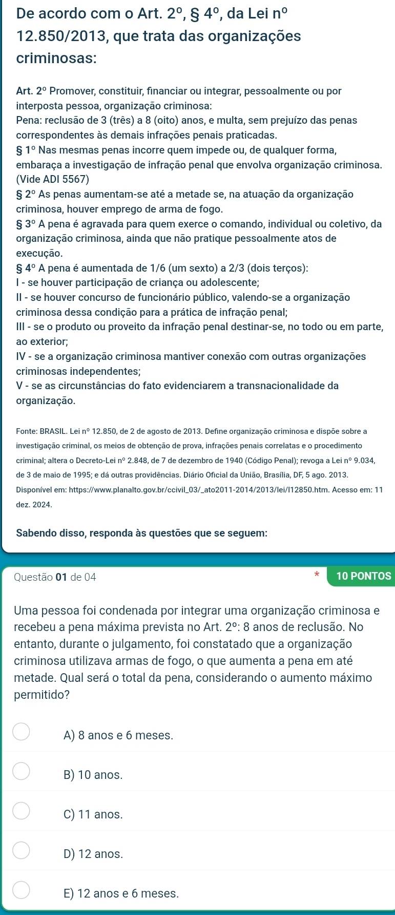 De acordo com o Art. 2°,84° , da Lei n°
12.850/2013, que trata das organizações
criminosas:
Art. 2° Promover, constituir, financiar ou integrar, pessoalmente ou por
interposta pessoa, organização criminosa:
Pena: reclusão de 3 (três) a 8 (oito) anos, e multa, sem prejuízo das penas
correspondentes às demais infrações penais praticadas.
$1° Nas mesmas penas incorre quem impede ou, de qualquer forma,
embaraça a investigação de infração penal que envolva organização criminosa.
(Vide ADI 5567)
2° As penas aumentam-se até a metade se, na atuação da organização
criminosa, houver emprego de arma de fogo.
8 3° A pena é agravada para quem exerce o comando, individual ou coletivo, da
organização criminosa, ainda que não pratique pessoalmente atos de
execução.
4° A pena é aumentada de 1/6 (um sexto) a 2/3 (dois terços):
I - se houver participação de criança ou adolescente;
II - se houver concurso de funcionário público, valendo-se a organização
criminosa dessa condição para a prática de infração penal;
III - se o produto ou proveito da infração penal destinar-se, no todo ou em parte,
ao exterior;
IV - se a organização criminosa mantiver conexão com outras organizações
criminosas independentes;
V - se as circunstâncias do fato evidenciarem a transnacionalidade da
organização.
Fonte: BRASIL. Lei nº 12.850, de 2 de agosto de 2013. Define organização criminosa e dispõe sobre a
investigação criminal, os meios de obtenção de prova, infrações penais correlatas e o procedimento
criminal; altera o Decreto-Lei nº 2.848, de 7 de dezembro de 1940 (Código Penal); revoga a Lei nº 9.034,
de 3 de maio de 1995; e dá outras providências. Diário Oficial da União, Brasília, DF, 5 ago. 2013.
Disponível em: https://www.planalto.gov.br/ccivil_03/_ato2011-2014/2013/lei/l12850.htm. Acesso em: 11
dez. 2024.
Sabendo disso, responda às questões que se seguem:
Questão 01 de 04 10 PONTOS
Uma pessoa foi condenada por integrar uma organização criminosa e
recebeu a pena máxima prevista no Art. 2° : 8 anos de reclusão. No
entanto, durante o julgamento, foi constatado que a organização
criminosa utilizava armas de fogo, o que aumenta a pena em até
metade. Qual será o total da pena, considerando o aumento máximo
permitido?
A) 8 anos e 6 meses.
B) 10 anos.
C) 11 anos.
D) 12 anos.
E) 12 anos e 6 meses.