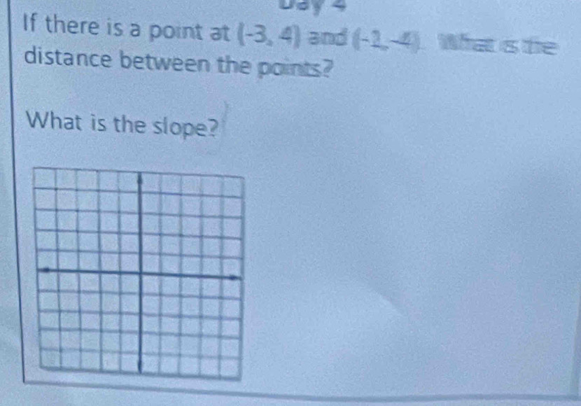 Day 4 
If there is a point at (-3,4) and (-2,-4) What is te 
distance between the points? 
What is the slope?