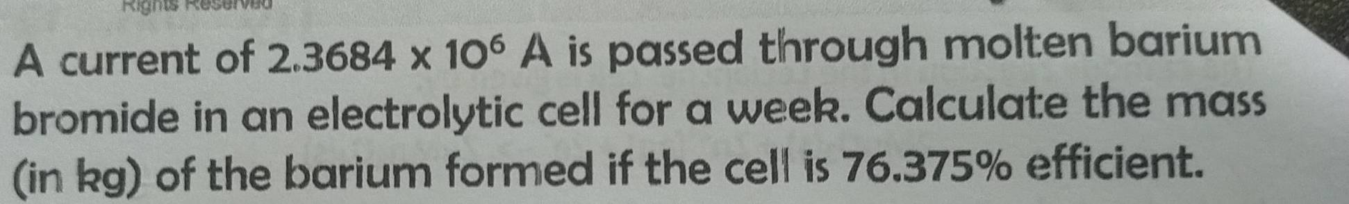 Righs Reserved 
A current of 2.3684* 10^6A is passed through molten barium 
bromide in an electrolytic cell for a week. Calculate the mass 
(in kg) of the barium formed if the cell is 76.375% efficient.