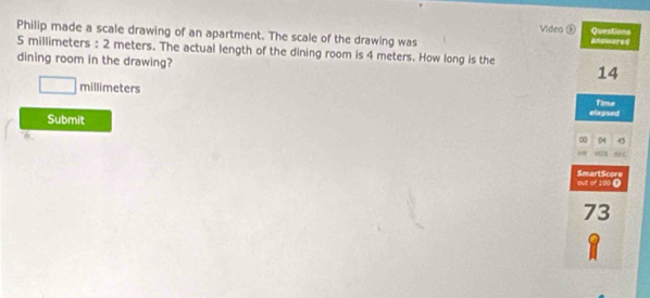 Video ⑤ Questions 
Philip made a scale drawing of an apartment. The scale of the drawing was answares
5 millimeters : 2 meters. The actual length of the dining room is 4 meters. How long is the 
dining room in the drawing?
14
□ millimeters Time 
Submit ∞ elapsed 
6 
04 45
out of 100 Ω SmartScore
73