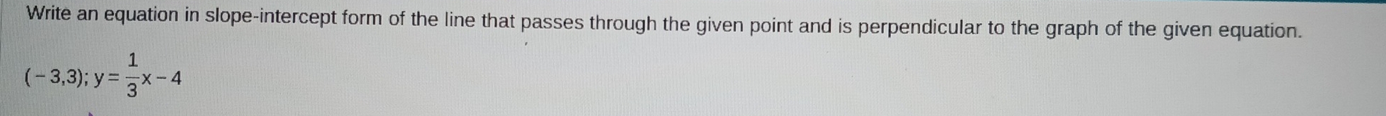 Write an equation in slope-intercept form of the line that passes through the given point and is perpendicular to the graph of the given equation.
(-3,3); y= 1/3 x-4