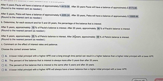 After 5 years Paula will have a balance of approximately $ 4419.09. After 20 years Paula will have a balance of approximately $ 8173.80.
(Round to the nearest cent as needed.)
After 5 years, Petra will have a balance of approximately $ 4255.24. After 20 years, Petra will have a balance of approximately $ 10005.66.
(Round to the nearest cent as needed.)
b. Determine, for each account and for 5 and 20 years, the percentage of the balance that is interest.
After 5 years, approximately 19 % of Paula's balance is interest. After 20 years, approximately 56 % of Paula's balance is interest.
(Round to the nearest percent as needed.)
After 5 years, approximately 25 % of Petra's balance is interest. After 20]years, approximately 68 % of Petra's balance is interest.
(Round to the nearest percent as needed.)
c. Comment on the effect of interest rates and patience.
Choose the correct answer below.
A. A lower initial principal with a higher APR over a long enough time period can result in a higher balance than a higher initial principal with a lower APR
B. The percent of the balance that is interest is always more after 5 years than after 20 years.
C. The percent of the balance that is interest is the same after 5 years and after 20 years.
D. A lower initial principal with a higher APR will always have a lower balance than a higher initial principal with a lower APR.