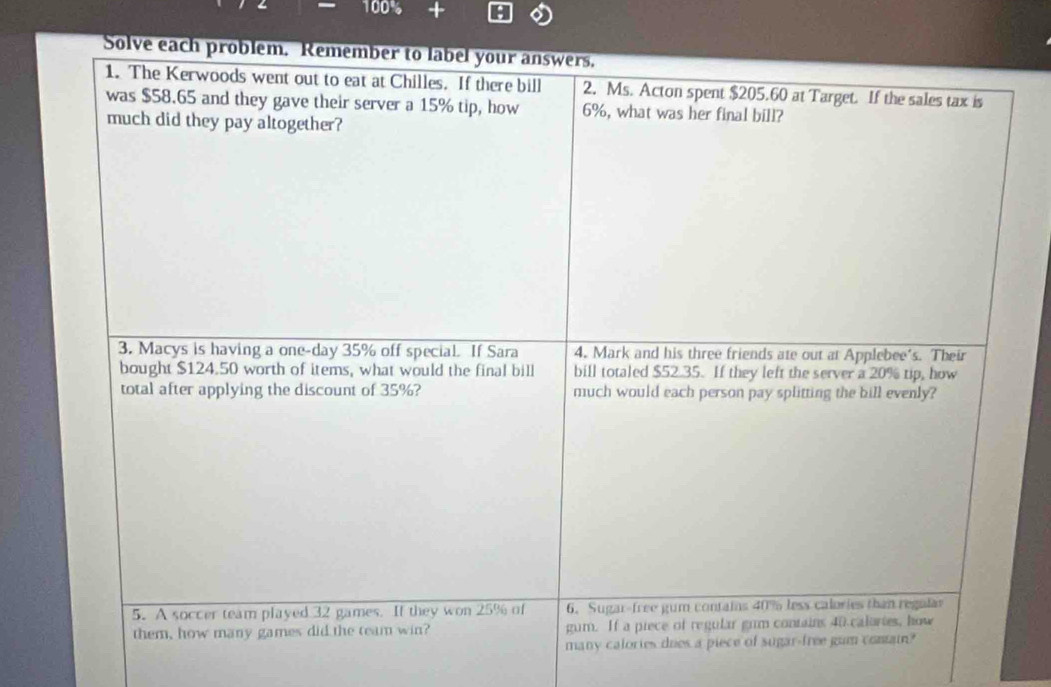 Solve each problem. Remember to label your answers. 
1. The Kerwoods went out to eat at Chilles. If there bill 2. Ms. Acton spent $205.60 at Target. If the sales tax is 
was $58.65 and they gave their server a 15% tip, how 6%, what was her final bill? 
much did they pay altogether? 
3. Macys is having a one-day 35% off special. If Sara 4. Mark and his three friends ate out at Applebee's. Their 
bought $124.50 worth of items, what would the final bill bill totaled $52.35. If they left the server a 20% tip, how 
total after applying the discount of 35%? much would each person pay splitting the bill evenly? 
5. A soccer team played 32 games. If they won 25% of 6. Sugar-free gum contains 40% less calories than regula 
them, how many games did the team win? gum. If a piece of regular gum contains 40 calories, how 
many calories dues a piece of sugar-free gum contain?