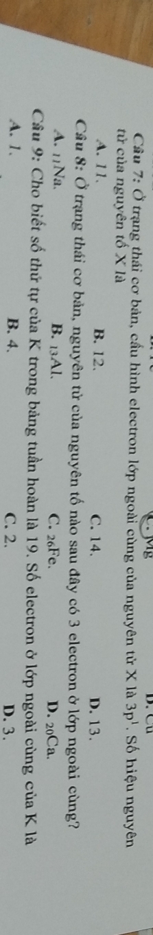 Cu
Cầu 7: Ở trạng thái cơ bản, cầu hình electron lớp ngoài cùng của nguyên tử X là 3p^1 Số hiệu nguyên
tử của nguyên tố X là
A. 11. B. 12. C. 14. D. 13.
Cầu 8: Ở trạng thái cơ bản, nguyên tử của nguyên tố nào sau đây có 3 electron ở lớp ngoài cùng?
A. 11Na. B. 13Al. C. 26Fe. D. 20Ca.
Câu 9: Cho biết số thứ tự của K trong bảng tuần hoàn là 19. Số electron ở lớp ngoài cùng của K là
A. 1. B. 4. C. 2. D. 3.