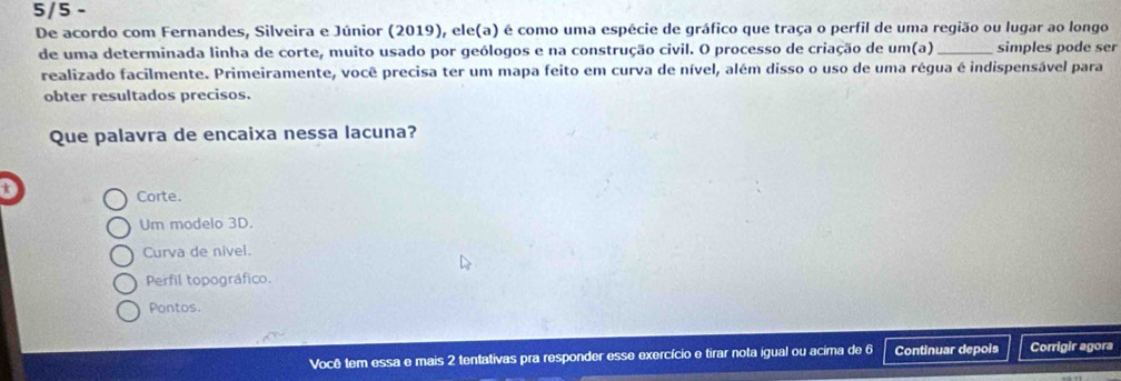 5/5 -
De acordo com Fernandes, Silveira e Júnior (2019), ele(a) é como uma espécie de gráfico que traça o perfil de uma região ou lugar ao longo
de uma determinada linha de corte, muito usado por geólogos e na construção civil. O processo de criação de um(a)_ simples pode ser
realizado facilmente. Primeiramente, você precisa ter um mapa feito em curva de nível, além disso o uso de uma régua é indispensável para
obter resultados precisos.
Que palavra de encaixa nessa lacuna?
t
Corte.
Um modelo 3D.
Curva de nivel.
Perfil topográfico.
Pontos.
Você tem essa e mais 2 tentativas pra responder esse exercício e tirar nota igual ou acima de 6 Continuar depois Corrigir agora