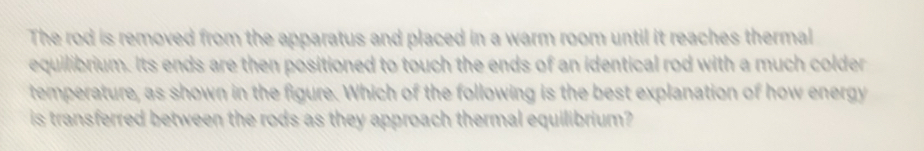 The rod is removed from the apparatus and placed in a warm room until it reaches thermal 
equilibrium. Its ends are then positioned to touch the ends of an identical rod with a much colder 
temperature, as shown in the figure. Which of the following is the best explanation of how energy 
is transferred between the rods as they approach thermal equilibrium?