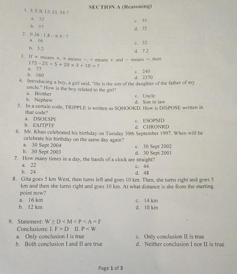 (Reasoning)
1. 3, 5, 8, 13, 21, 34 ?
a. 52 c. 55
b. 5 7
d. 72
2. 0.36:1.8::6.4:?
a. 16
c. 32
b. 3.2 d. 7.2
3. If + means ×, × means -, ÷ means + and - means ÷, then
a. 77 175-25/ 5+20* 3+10= ?
b. 160 c. 240
d. 2370
4. Introducing a boy, a girl said, "He is the son of the daughter of the father of my
uncle." How is the boy related to the girl?
a. Brother c. Uncle
b. Nephew d. Son in law
5. In a certain code, TRIPPLE is written as SQHOOKD. How is DISPOSE written in
that code?
a. DSOESPI c. ESOPSID
b. ESJTPTF d. CHRONRE
6. Mr. Khan celebrated his birthday on Tuesday 30th September 1997. When will he
celebrate his birthday on the same day again?
a. 30 Sept 2004 c. 30 Sept 2002
b. 30 Sept 2003 d. 30 Sept 2001
7. How many times in a day, the hands of a clock are straight?
a. 22 c. 44
b. 24 d. 48
8. Gita goes 5 km West, then turns left and goes 10 km. Then, she turns right and goes 5
km and then she turns right and goes 10 km. At what distance is she from the starting
point now?
a. 16 km c. 14 km
b. 12 km d. 10 km
9. Statement: W≥ D
Conclusions: I.F>D II. P
a. Only conclusion I is true c. Only conclusion II is true
b. Both conclusion I and II are true d. Neither conclusion I nor II is true
Page 1 of 3