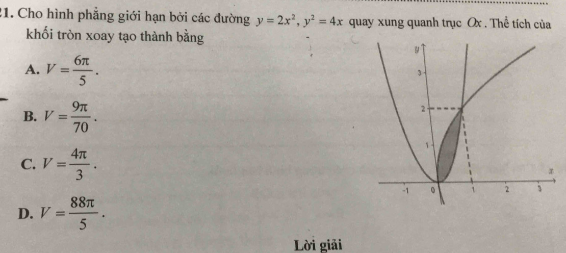 Cho hình phẳng giới hạn bởi các đường y=2x^2, y^2=4x quay xung quanh trục Ox. Thể tích của
khối tròn xoay tạo thành bằng
A. V= 6π /5 .
B. V= 9π /70 .
C. V= 4π /3 .
D. V= 88π /5 . 
Lời giải