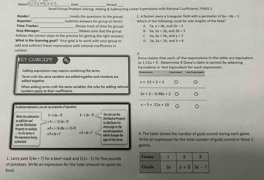 Name _Date Period
Small Group Problem Solving: Adding & Subtracting Linear Expressions with Rational Coefficients 7PAR2.1
Reader:_ (reads the questions to the group) 2. A farmer owns a triangular field with a perimeter of 8a+6b-3.
Reporter:_ (submits answers for group on form) Which of the following could be side lengths of the field?
Time-Tracker _(Keeps track of time for group) A. 7a,a+4b , and 2b-3
Step Manager: (Makes sure that the group B. 6a,2a+3b
follows the correct steps in the process for getting the right answer) C. 4a,4a+5b , and 3b+3
a+3
What is the learning goal? Your goal is to work with your group to D. 3a,3a+2b , and , and b+6
add and subtract linear expressions with rational coefficients in
context
3.
KEY CONCEPT a Dana claims that each of the expressions in the table are equivalent
to 1.52x+5. Determine if Dana's claim is correct by selecting
Equivalent or Not Equivalent for each expression.
Adding expressions may require combining like terms. Expression Equivalent Not Equivalent
Terms with the same variables are added together and constants are
added together. 。
x+.52+2+3
When adding terms with the same variables, the rules for adding rational
_
numbers apply to their coefficients.
2x+3-0.48x+2 。
To subtract expressions, you can use properties of operations.
x-5+.52x+10 。
You can use the
Write the subtraction 5-(-2x-7) 5-(-2x-7) Distributive Property
as addition and =5+(-1)(-2x-7) to distribute the
use the Distributive minus sign to the
Property to multiply 5+(-1)(-2)x+(-1)(-7) second expression, 4. The table shows the number of goals scored during each game.
-1 to the terms in 5+2x+7 " 5+2x+7 which changes the
the expression being
subracited . signs of the terms. Write an expression for the total number of goals scored in these 3
games.
1. Larry paid $(4x+7) for a beef roast and S(2x-5) for five pounds 
of potatoes. Write an expression for the total amount he spent on 
food.