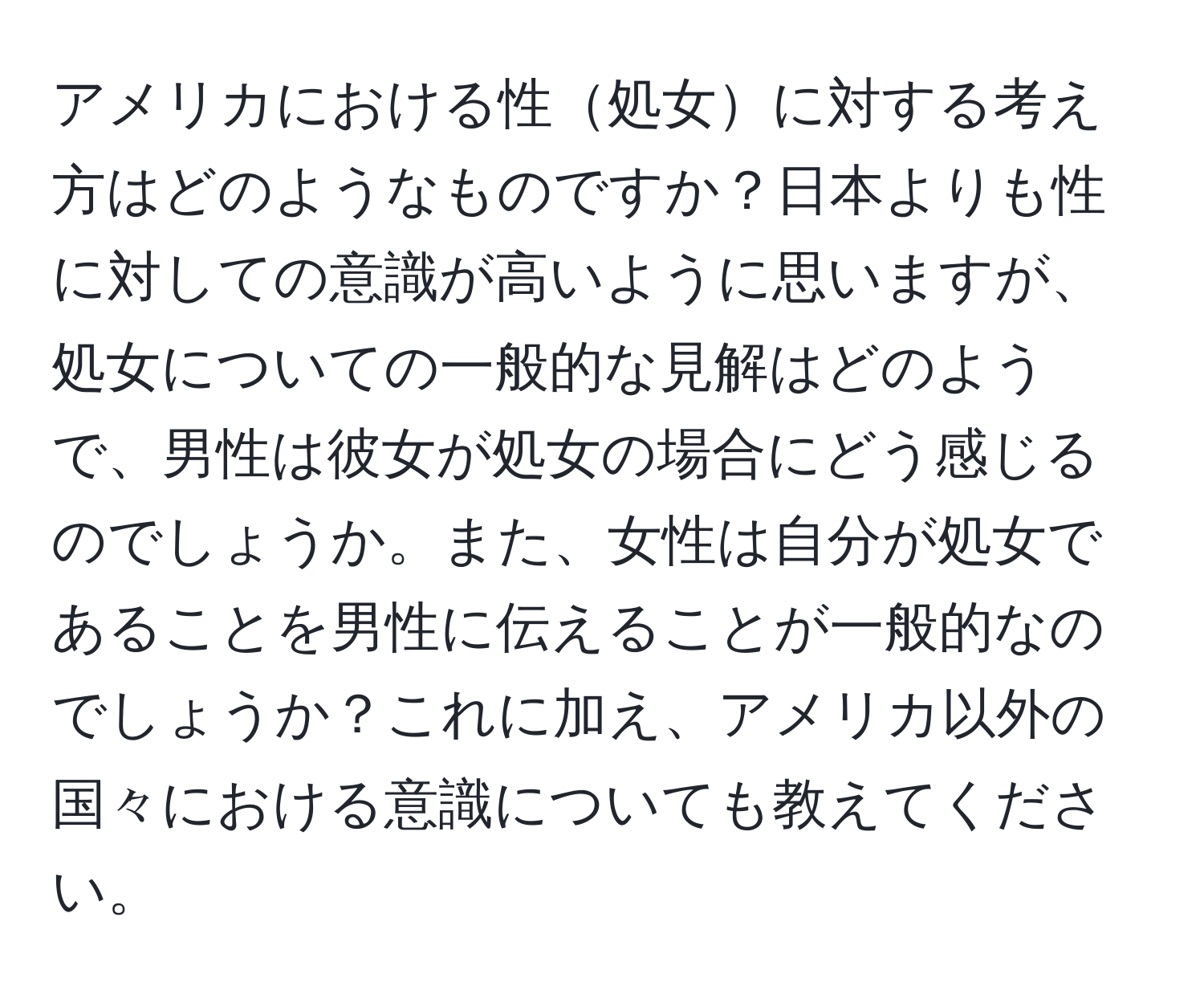 アメリカにおける性処女に対する考え方はどのようなものですか？日本よりも性に対しての意識が高いように思いますが、処女についての一般的な見解はどのようで、男性は彼女が処女の場合にどう感じるのでしょうか。また、女性は自分が処女であることを男性に伝えることが一般的なのでしょうか？これに加え、アメリカ以外の国々における意識についても教えてください。