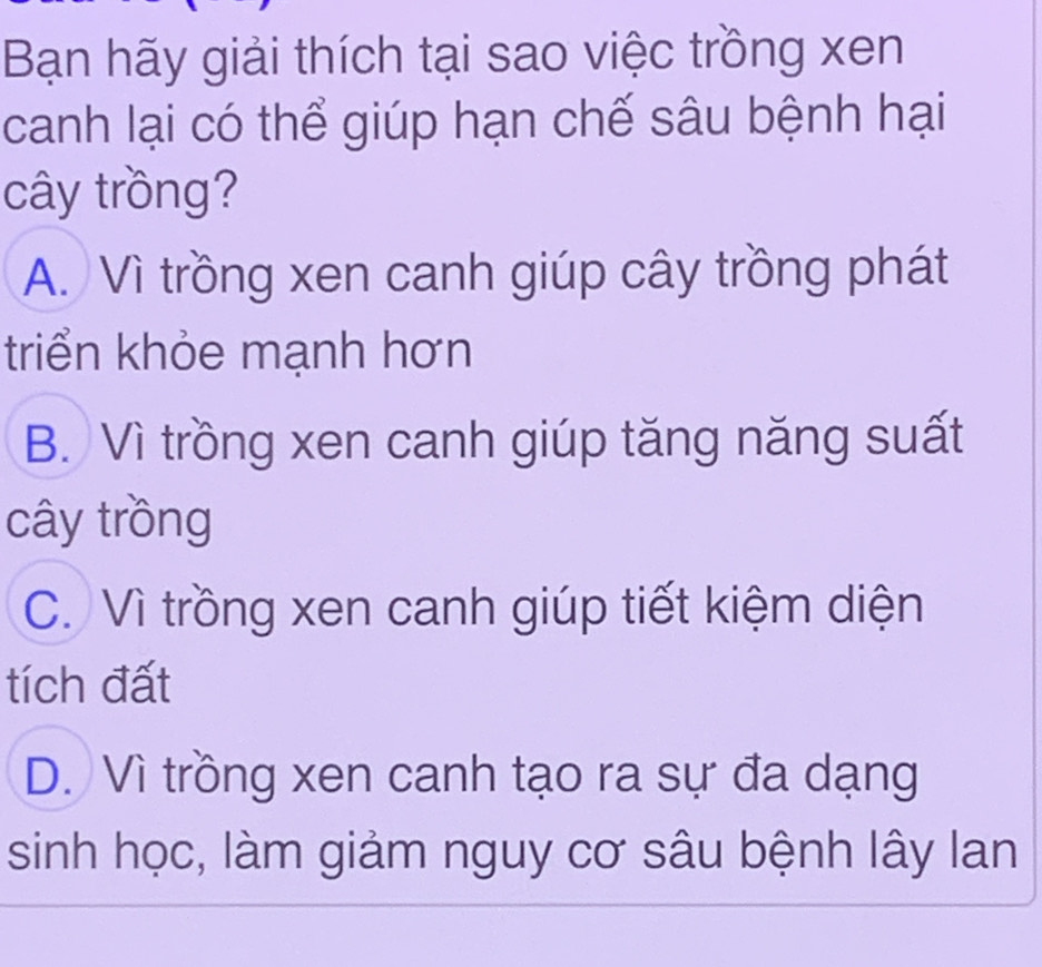 Bạn hãy giải thích tại sao việc trồng xen
canh lại có thể giúp hạn chế sâu bệnh hại
cây trồng?
A. Vì trồng xen canh giúp cây trồng phát
triển khỏe mạnh hơn
B. Vì trồng xen canh giúp tăng năng suất
cây trồng
C. Vì trồng xen canh giúp tiết kiệm diện
tích đất
D. Vì trồng xen canh tạo ra sự đa dạng
sinh học, làm giảm nguy cơ sâu bệnh lây lan