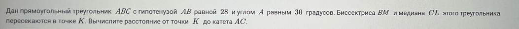 дан прямоугольный греугольник АΒС с гипотенузой АΒ равной 28 и углом А равным 3Ο градусов. Биссектриса ΒМ и медиана СL этоготреугольника 
пересекаются в точке К. Вычислите расстояние от точки Κ до катета АС.