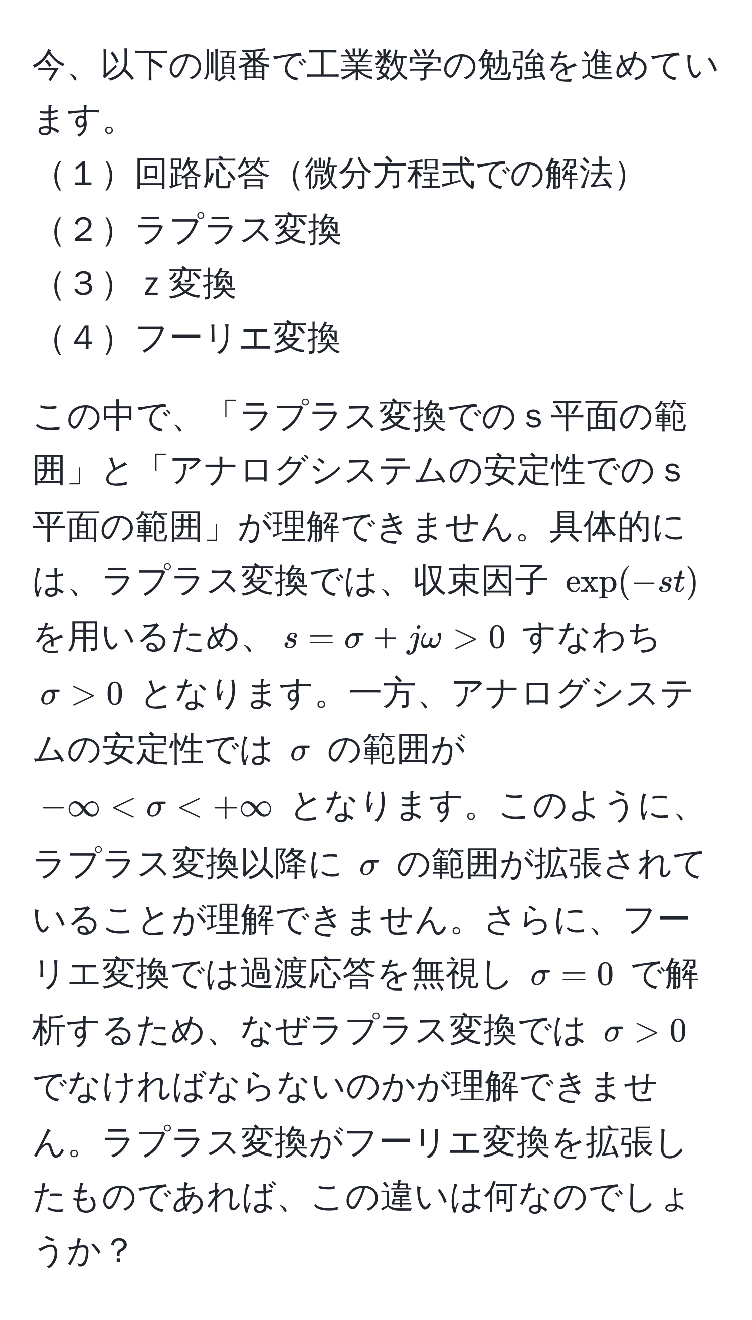 今、以下の順番で工業数学の勉強を進めています。  
１回路応答微分方程式での解法  
２ラプラス変換  
３ｚ変換  
４フーリエ変換  
  
この中で、「ラプラス変換でのｓ平面の範囲」と「アナログシステムの安定性でのｓ平面の範囲」が理解できません。具体的には、ラプラス変換では、収束因子 $exp(-st)$ を用いるため、$s = sigma + jomega > 0$ すなわち $sigma > 0$ となります。一方、アナログシステムの安定性では $sigma$ の範囲が $-∈fty < sigma  0$ でなければならないのかが理解できません。ラプラス変換がフーリエ変換を拡張したものであれば、この違いは何なのでしょうか？