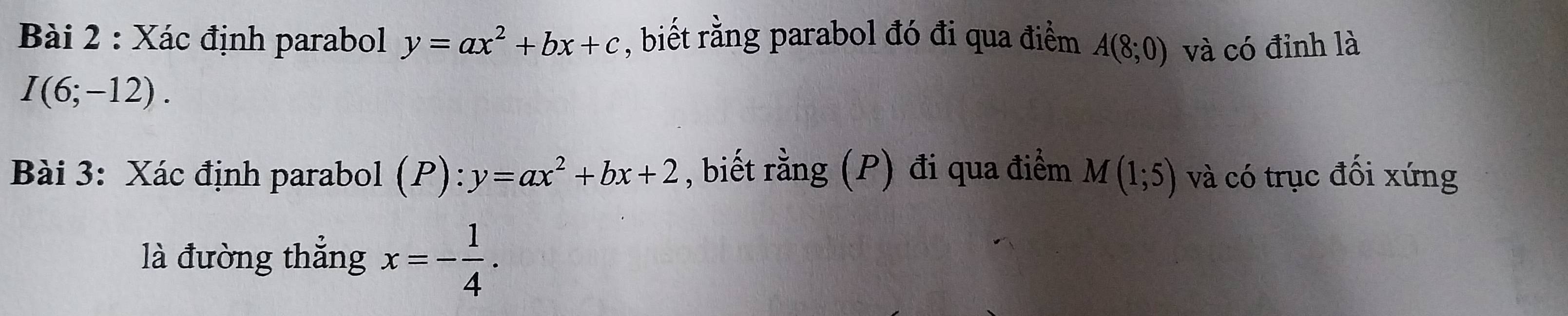 Xác định parabol y=ax^2+bx+c , biết rằng parabol đó đi qua điểm A(8;0) và có đỉnh là
I(6;-12). 
Bài 3: Xác định parabol (P):y=ax^2+bx+2 , biết rằng (P) đi qua điểm M(1;5) và có trục đối xứng 
là đường thẳng x=- 1/4 .