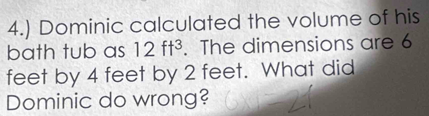 4.) Dominic calculated the volume of his 
bath tub as 12ft^3. The dimensions are 6
feet by 4 feet by 2 feet. What did 
Dominic do wrong?