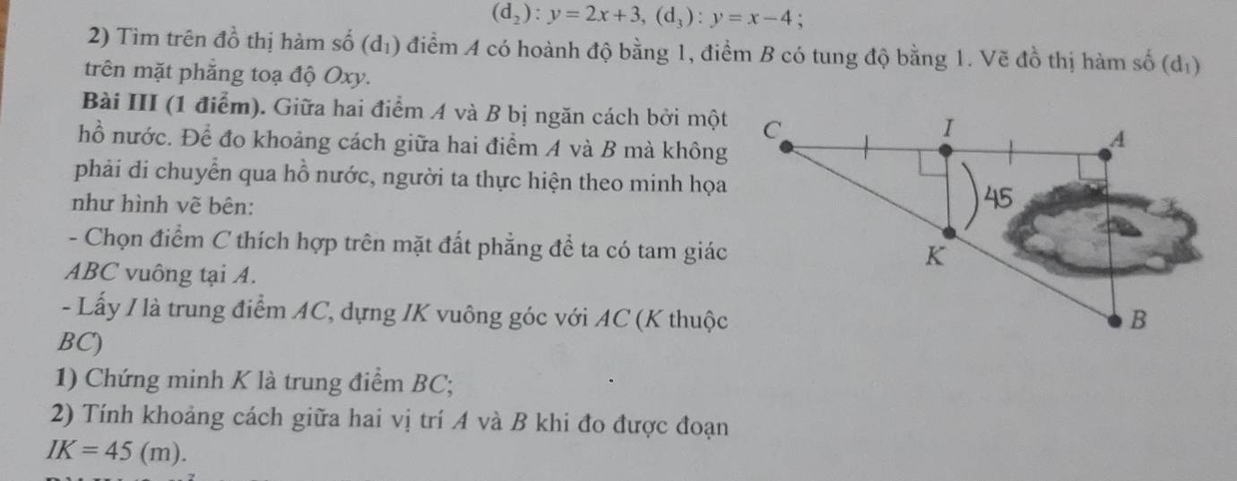 (d_2):y=2x+3, (d_3):y=x-4
2) Tim trên đồ thị hàm số (d₁) điểm A có hoành độ bằng 1, điểm B có tung độ bằng 1. Vẽ đồ thị hàm số (dị) 
trên mặt phẳng toạ độ Oxy. 
Bài III (1 điểm). Giữa hai điểm A và B bị ngăn cách bởi một 
hồ nước. Để đo khoảng cách giữa hai điểm A và B mà không 
phải di chuyển qua hồ nước, người ta thực hiện theo minh họa 
như hình vẽ bên: 
- Chọn điểm C thích hợp trên mặt đất phẳng để ta có tam giác
ABC vuông tại A. 
- Lấy / là trung điểm AC, dựng IK vuông góc với AC (K thuộc
BC) 
1) Chứng minh K là trung điểm BC; 
2) Tính khoảng cách giữa hai vị trí A và B khi đo được đoạn
IK=45(m).