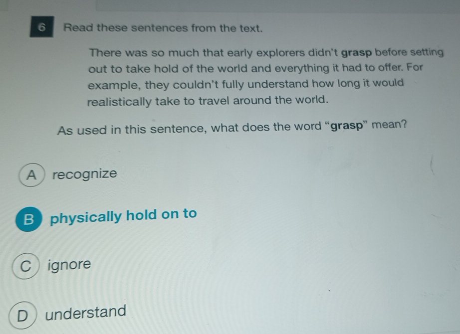 ⑥ Read these sentences from the text.
There was so much that early explorers didn't grasp before setting
out to take hold of the world and everything it had to offer. For
example, they couldn't fully understand how long it would
realistically take to travel around the world.
As used in this sentence, what does the word “grasp” mean?
Arecognize
B  physically hold on to
Cignore
D understand