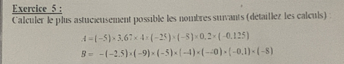 Calculer le plus astucieusement possible les nombres suivants (détaillez les calculs):
A=(-5)* 3.67* 4* (-25)* (-5)* 0.2* (-0.125)
B=-(-2.5)* (-9)* (-5)* (-4)* (-20)* (-0.1)* (-8)