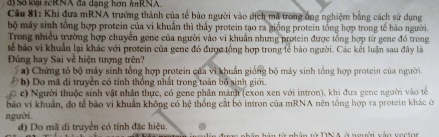 d) Số loại scRNA đã dạng hơn hnRNA,
Câu 81: Khi đưa mRNA trưởng thành của tế bào người vào dịch mã trong ống nghiệm bằng cách sử dụng
bộ máy sinh tổng hợp protein của vi khuẩn thì thấy protein tạo ra giống protein tổng hợp trong tế bào người.
Trong nhiều trường hợp chuyền gene của người vào vi khuẩn nhưng protein được tổng hợp từ gene đó trong
tể bào vi khuẩn lại khác với protein của gene đó được tổng hợp trong tế bào người. Các kết luận sau đây là
Đúng hay Sai về hiện tượng trên?
a) Chứng tỏ bộ máy sinh tổng hợp protein của vi khuẩn giống bộ máy sinh tổng hợp protein của người.
b) Do mã đi truyền có tính thống nhất trong toàn bộ sinh giới.
c) Người thuộc sinh vật nhân thực, có gene phân mảnh (exon xen với intron), khi đưa gene người vào tế
bảo vi khuẩn, do tế bảo vi khuẩn không có hệ thống cắt bỏ intron của mRNA nên tổng hợp ra protein khác ở
người.
d) Do mã di truyền có tính đặc hiệu.
n hản từ phân từ DNA ở nmời vào vecton