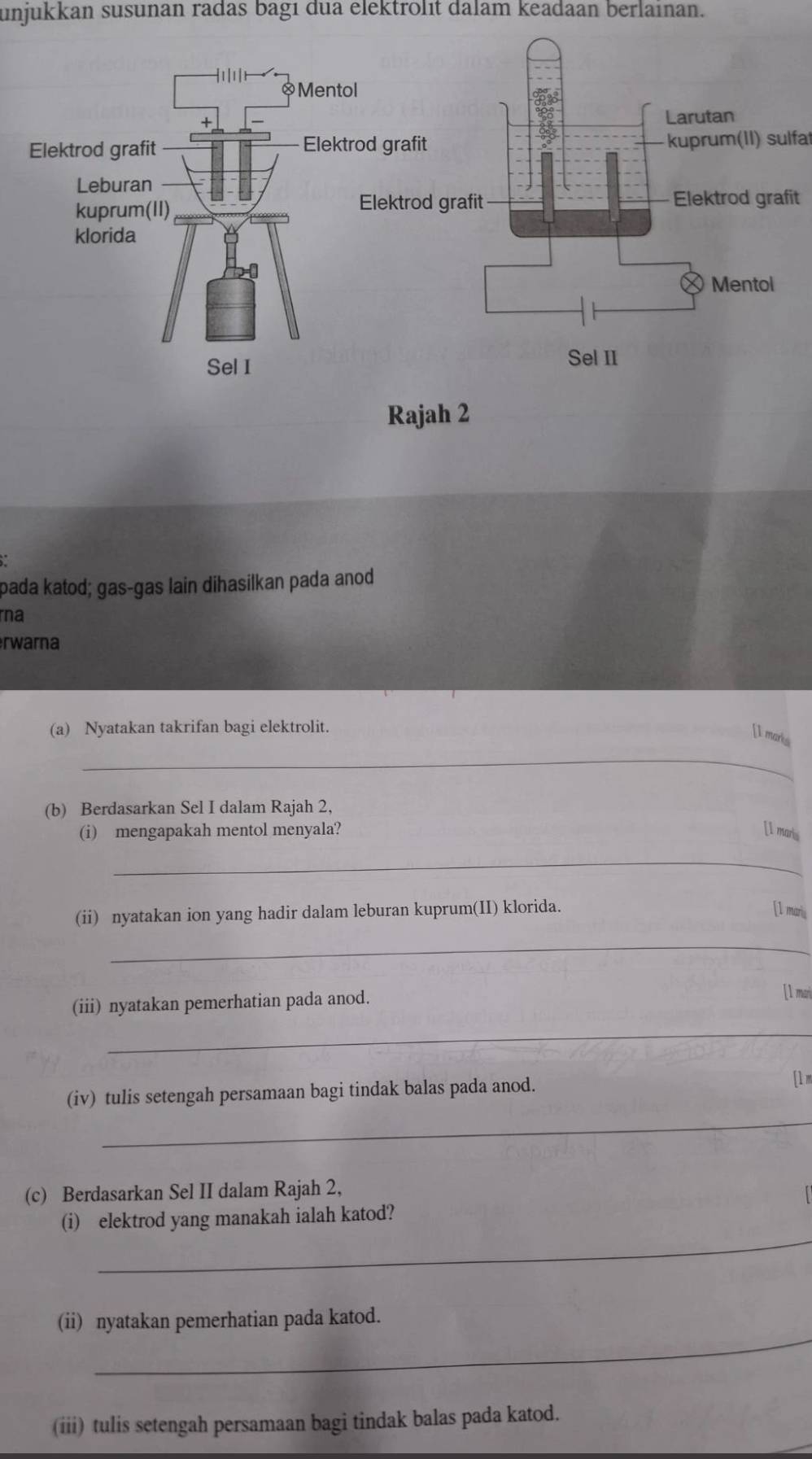 unjukkan susunan radas bagi dua elektrolit dalam keadaan berlaınan. 
Mento 
Elektrod grafit Elektkuprum(II) sulfat 
Leburan 
kuprum(II) it 
klorida 
Sel I 
Rajah 2 
pada katod; gas-gas lain dihasilkan pada anod 
ra 
rwarna 
(a) Nyatakan takrifan bagi elektrolit. 
_ 
[I marks 
(b) Berdasarkan Sel I dalam Rajah 2, 
(i) mengapakah mentol menyala? [I maris 
_ 
(ii) nyatakan ion yang hadir dalam leburan kuprum(II) klorida. [1 maris 
_ 
(iii) nyatakan pemerhatian pada anod. 
[1 mari 
_ 
(iv) tulis setengah persamaan bagi tindak balas pada anod. 
[1 m 
_ 
(c) Berdasarkan Sel II dalam Rajah 2, 
_ 
(i) elektrod yang manakah ialah katod? 
_ 
(ii) nyatakan pemerhatian pada katod. 
(iii) tulis setengah persamaan bagi tindak balas pada katod.